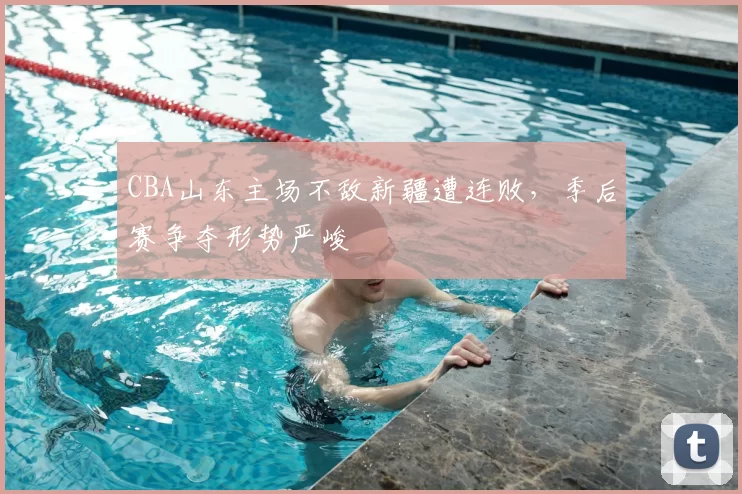 CBA山东主场不敌新疆遭连败,季后赛争夺形势严峻