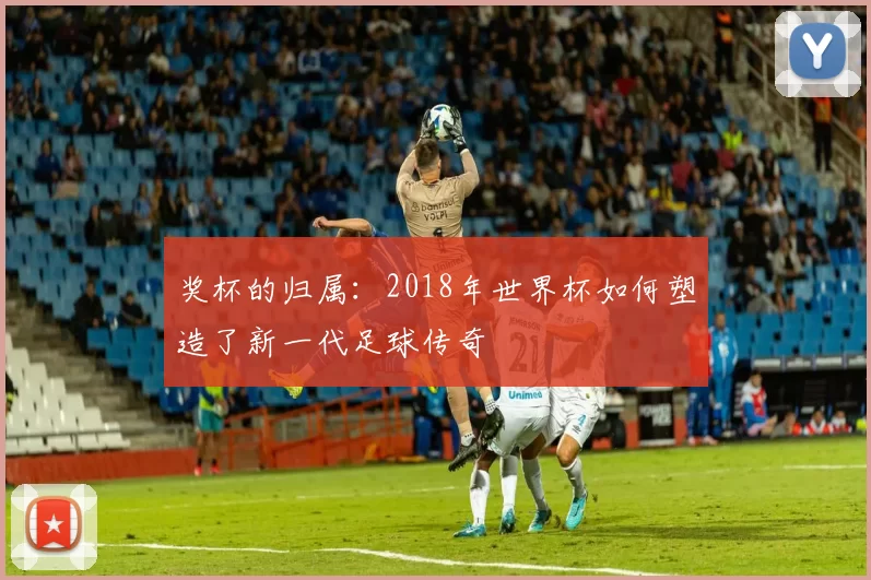 奖杯的归属：2018年世界杯如何塑造了新一代足球传奇