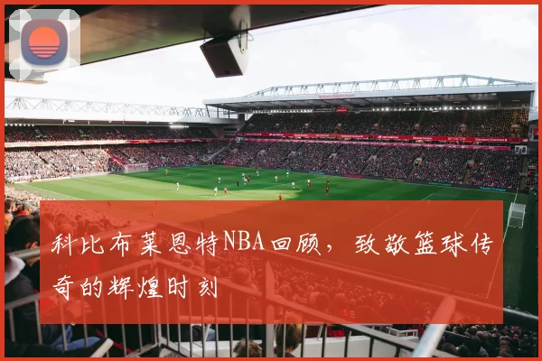 科比布莱恩特NBA回顾，致敬篮球传奇的辉煌时刻