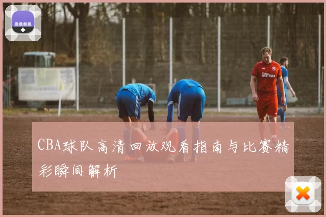 CBA球队高清回放观看指南与比赛精彩瞬间解析