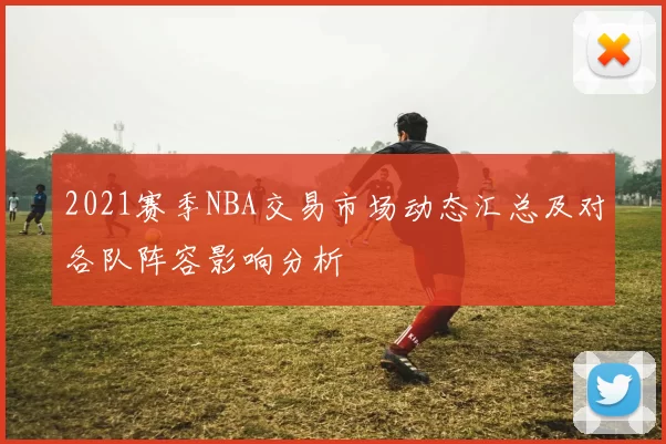 2021赛季NBA交易市场动态汇总及对各队阵容影响分析