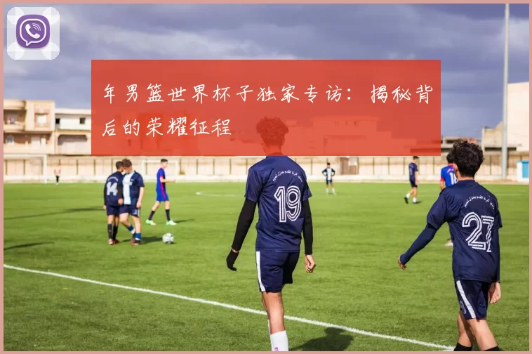 年男篮世界杯子独家专访：揭秘背后的荣耀征程