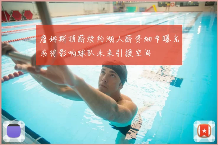 詹姆斯顶薪续约湖人薪资细节曝光或将影响球队未来引援空间