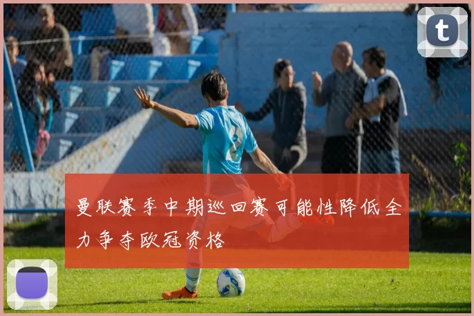 曼联赛季中期巡回赛可能性降低全力争夺欧冠资格