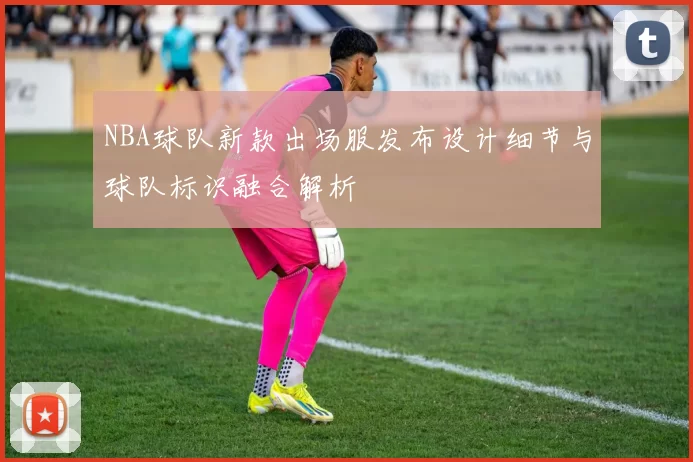 NBA球队新款出场服发布设计细节与球队标识融合解析