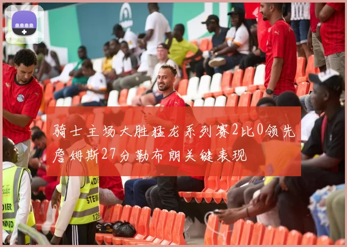 骑士主场大胜猛龙系列赛2比0领先詹姆斯27分勒布朗关键表现