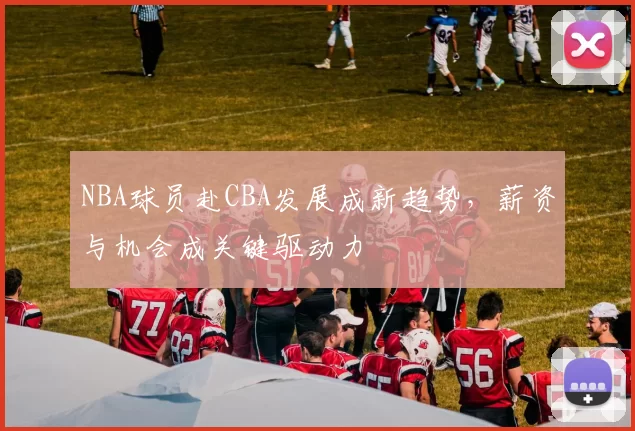 NBA球员赴CBA发展成新趋势，薪资与机会成关键驱动力