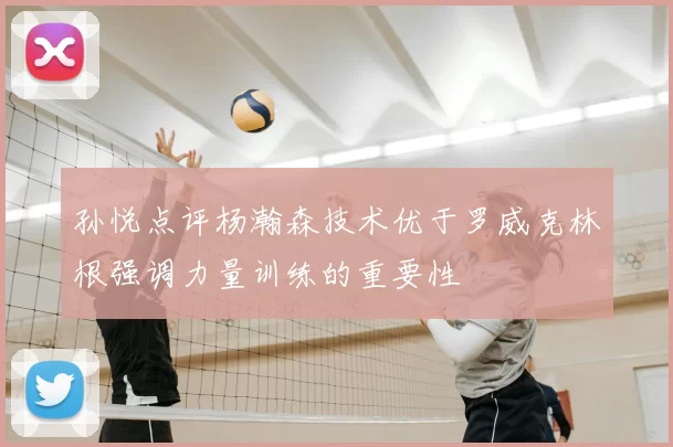 孙悦点评杨瀚森技术优于罗威克林根强调力量训练的重要性