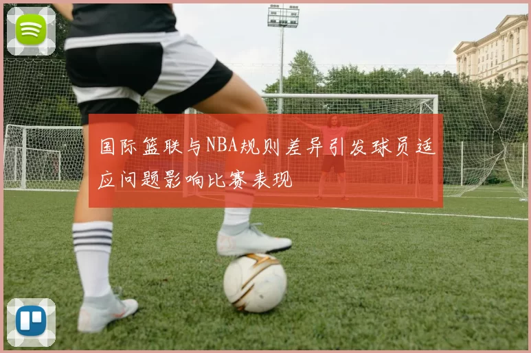 国际篮联与NBA规则差异引发球员适应问题影响比赛表现