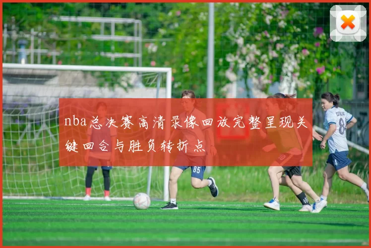 nba总决赛高清录像回放完整呈现关键回合与胜负转折点