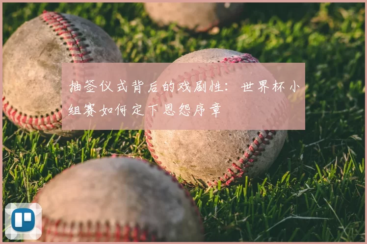抽签仪式背后的戏剧性:世界杯小组赛如何定下恩怨序章