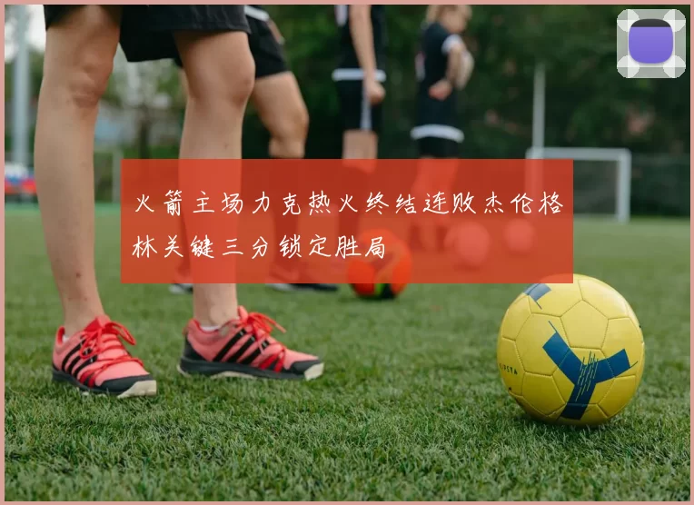 火箭主场力克热火终结连败杰伦格林关键三分锁定胜局