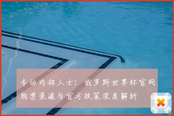 专访内部人士：俄罗斯世界杯官网购票渠道与官方政策深度解析