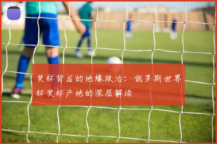 奖杯背后的地缘政治：俄罗斯世界杯奖杯产地的深层解读