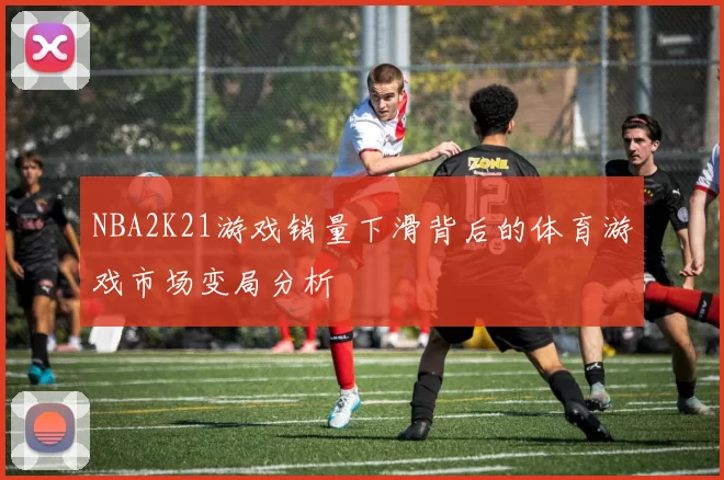 NBA2K21游戏销量下滑背后的体育游戏市场变局分析