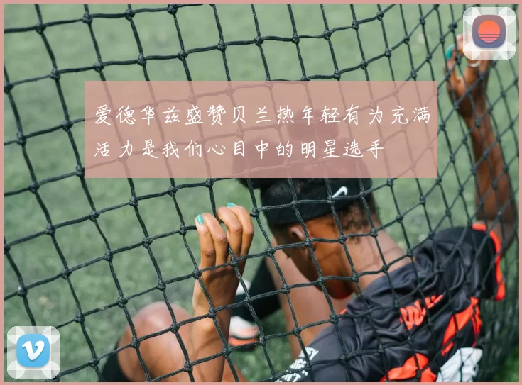 爱德华兹盛赞贝兰热年轻有为充满活力是我们心目中的明星选手