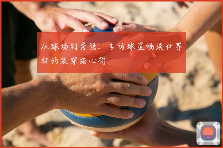 从球场到秀场:专访球星畅谈世界杯西装穿搭心得