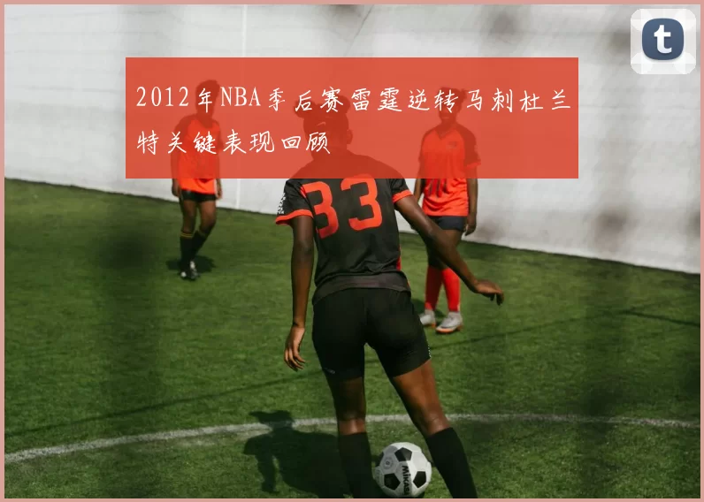 2012年NBA季后赛雷霆逆转马刺杜兰特关键表现回顾