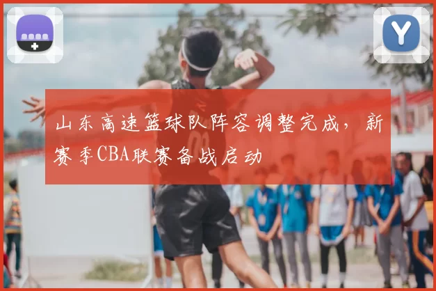 山东高速篮球队阵容调整完成,新赛季CBA联赛备战启动