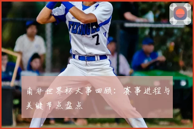 南非世界杯大事回顾:赛事进程与关键节点盘点