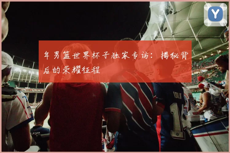年男篮世界杯子独家专访：揭秘背后的荣耀征程