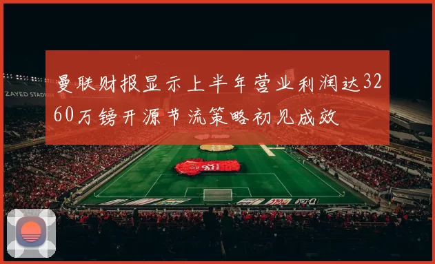 曼联财报显示上半年营业利润达3260万镑开源节流策略初见成效