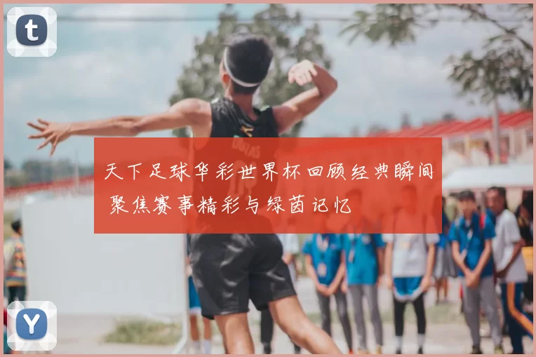 天下足球华彩世界杯回顾经典瞬间 聚焦赛事精彩与绿茵记忆