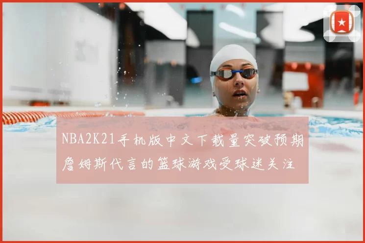 NBA2K21手机版中文下载量突破预期詹姆斯代言的篮球游戏受球迷关注