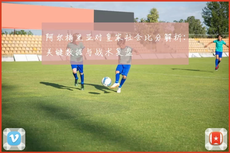 阿尔梅里亚对皇家社会比分解析：关键数据与战术复盘