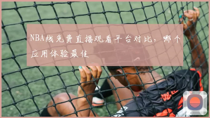 NBA线免费直播观看平台对比，哪个应用体验最佳