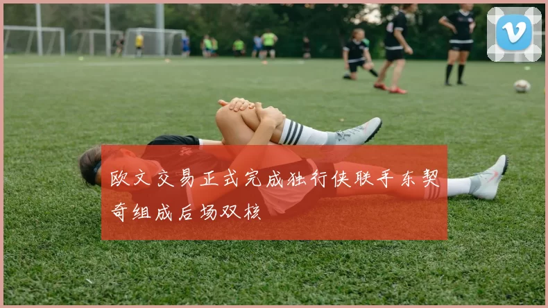 欧文交易正式完成独行侠联手东契奇组成后场双核