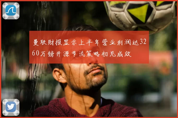 曼联财报显示上半年营业利润达3260万镑开源节流策略初见成效