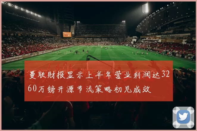 曼联财报显示上半年营业利润达3260万镑开源节流策略初见成效
