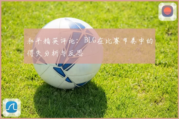和平精英评论:BLG在比赛节奏中的得失分析与反思