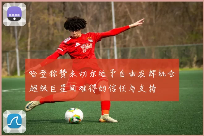哈登称赞米切尔给予自由发挥机会超级巨星间难得的信任与支持