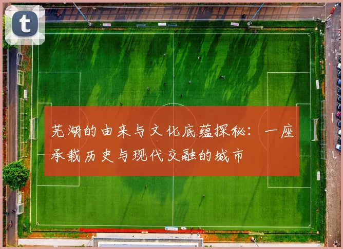 芜湖的由来与文化底蕴探秘:一座承载历史与现代交融的城市