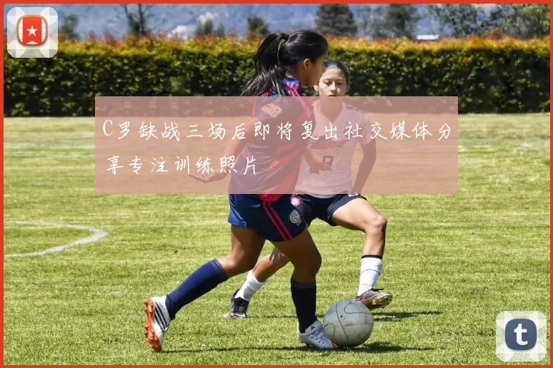 C罗缺战三场后即将复出社交媒体分享专注训练照片