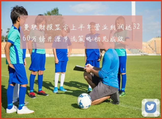 曼联财报显示上半年营业利润达3260万镑开源节流策略初见成效