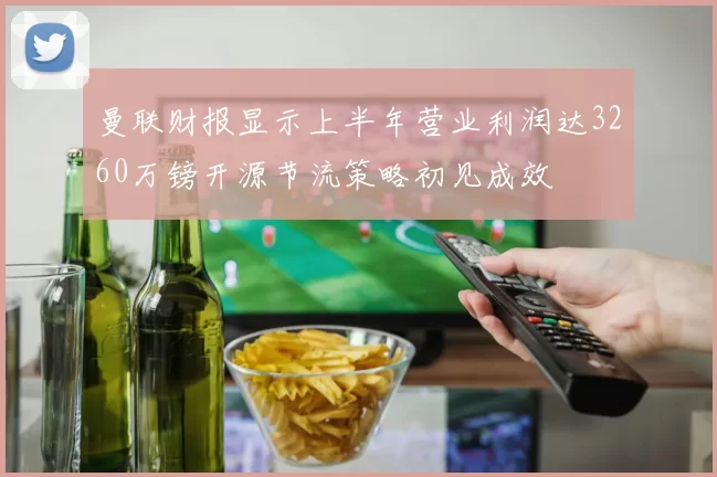 曼联财报显示上半年营业利润达3260万镑开源节流策略初见成效