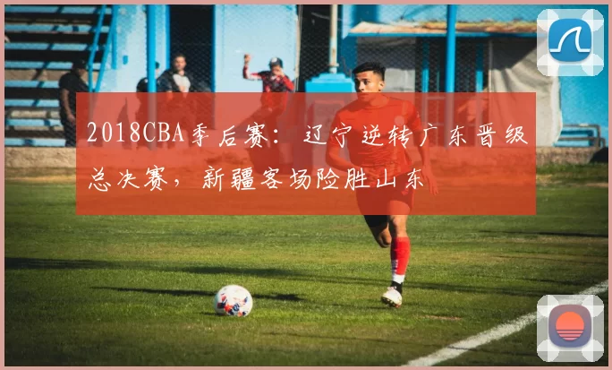 2018CBA季后赛:辽宁逆转广东晋级总决赛,新疆客场险胜山东