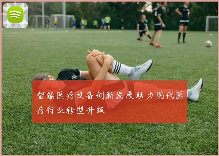 智能医疗设备创新发展助力现代医疗行业转型升级