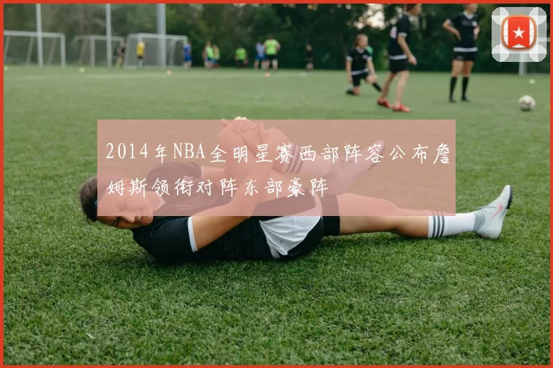 2014年NBA全明星赛西部阵容公布詹姆斯领衔对阵东部豪阵