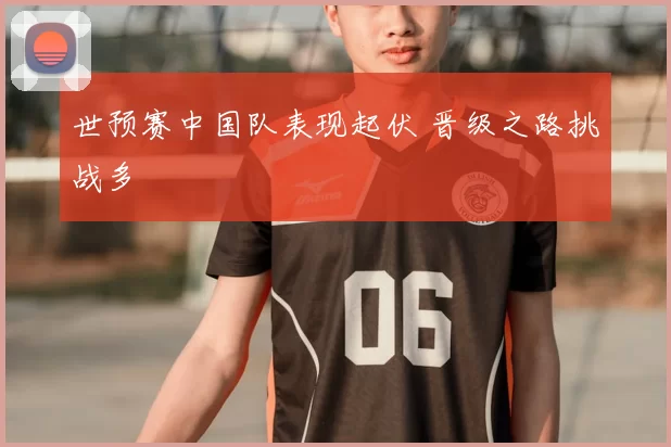 世预赛中国队表现起伏 晋级之路挑战多