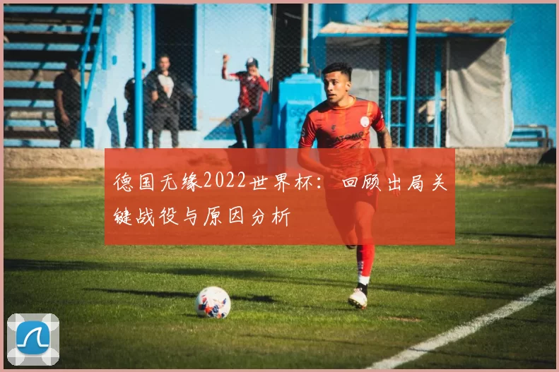 德国无缘2022世界杯:回顾出局关键战役与原因分析