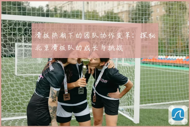 滑板热潮下的团队协作变革：探秘北京滑板队的成长与挑战