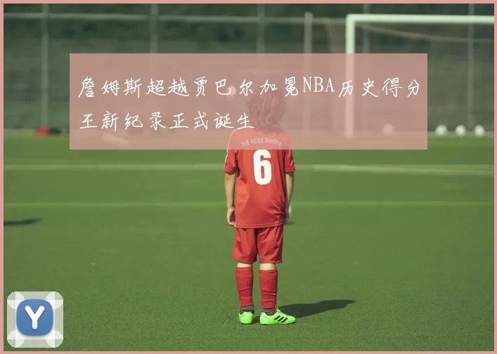 詹姆斯超越贾巴尔加冕NBA历史得分王新纪录正式诞生