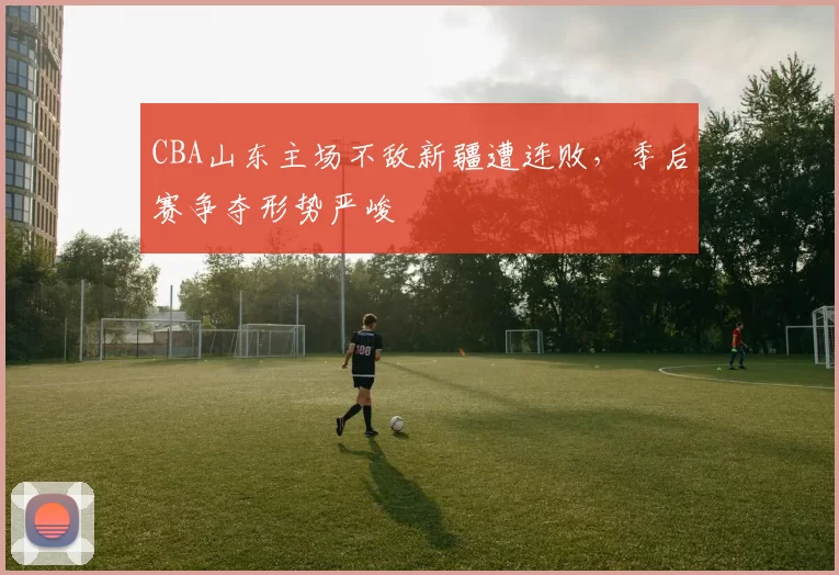 CBA山东主场不敌新疆遭连败,季后赛争夺形势严峻