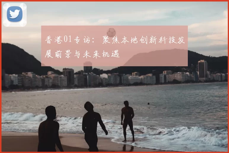 香港01专访：聚焦本地创新科技发展前景与未来机遇