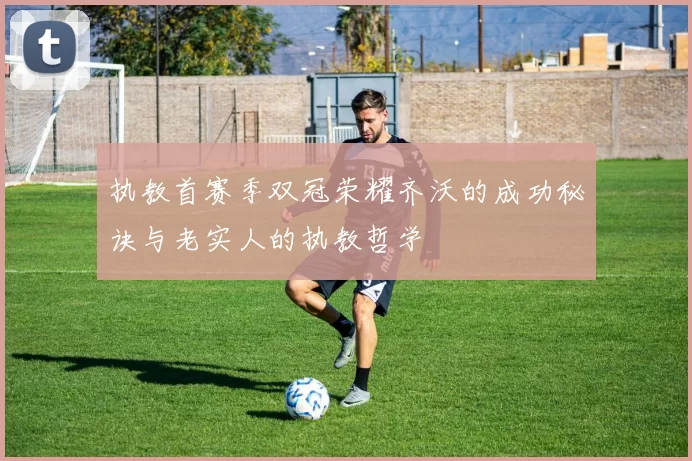 执教首赛季双冠荣耀齐沃的成功秘诀与老实人的执教哲学