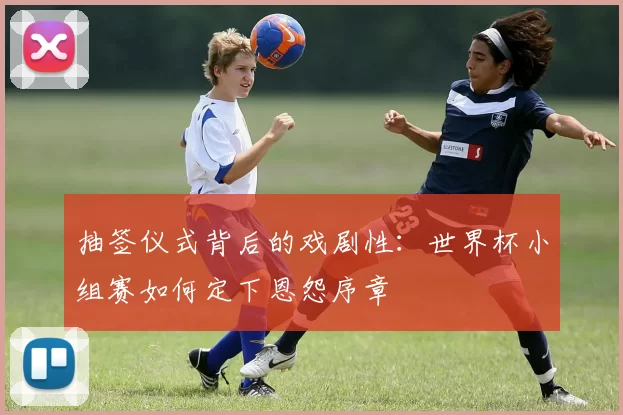抽签仪式背后的戏剧性：世界杯小组赛如何定下恩怨序章
